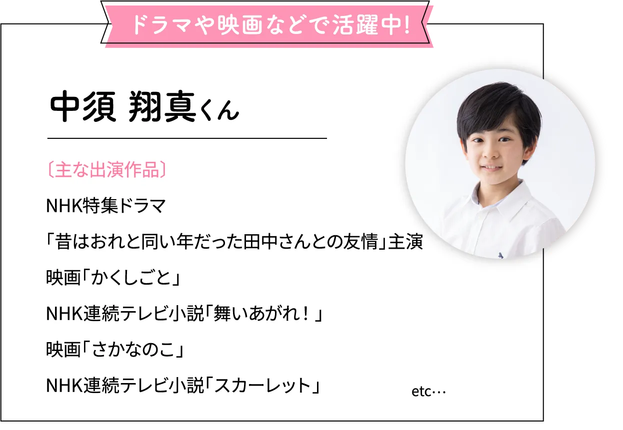 ドラマや映画などで活躍中！
              中須 翔真くん
              〔主な出演作品〕
              NHK特集ドラマ
              「昔はおれと同い年だった田中さんとの友情」主演
              映画「かくしごと」
              NHK連続テレビ小説「舞いあがれ！」
              映画「さかなのこ」
              NHK連続テレビ小説「スカーレット」 etc...