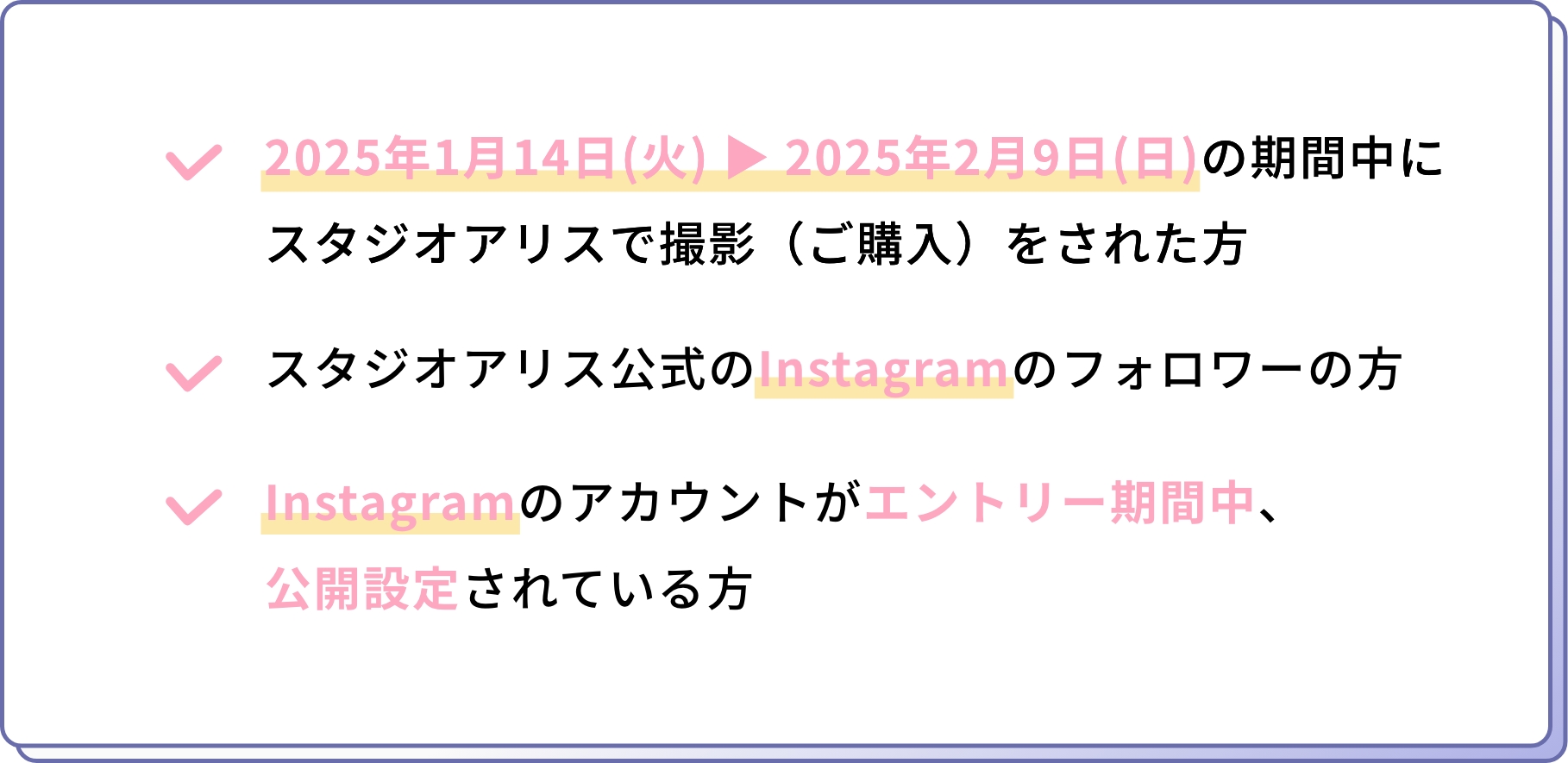 2025年1月14日(火) ▶ 2025年2月9日(日)の期間中にスタジオアリスで撮影（ご購入）をされた方  スタジオアリス公式のInstagramのフォロワーの方 Instagramのアカウントがエントリー期間中、公開設定されている方